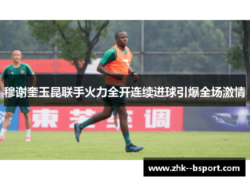 穆谢奎玉昆联手火力全开连续进球引爆全场激情