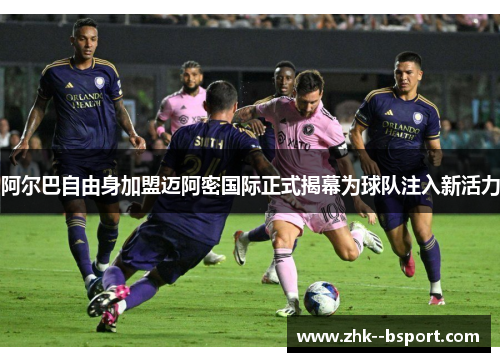 阿尔巴自由身加盟迈阿密国际正式揭幕为球队注入新活力