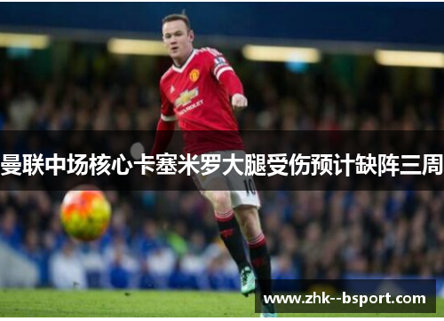 曼联中场核心卡塞米罗大腿受伤预计缺阵三周