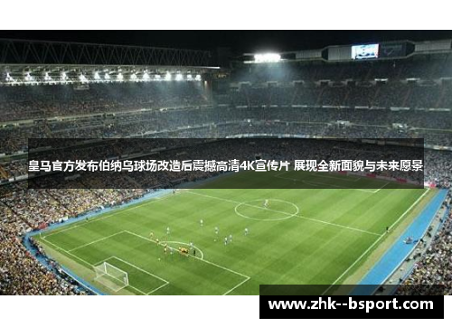 皇马官方发布伯纳乌球场改造后震撼高清4K宣传片 展现全新面貌与未来愿景